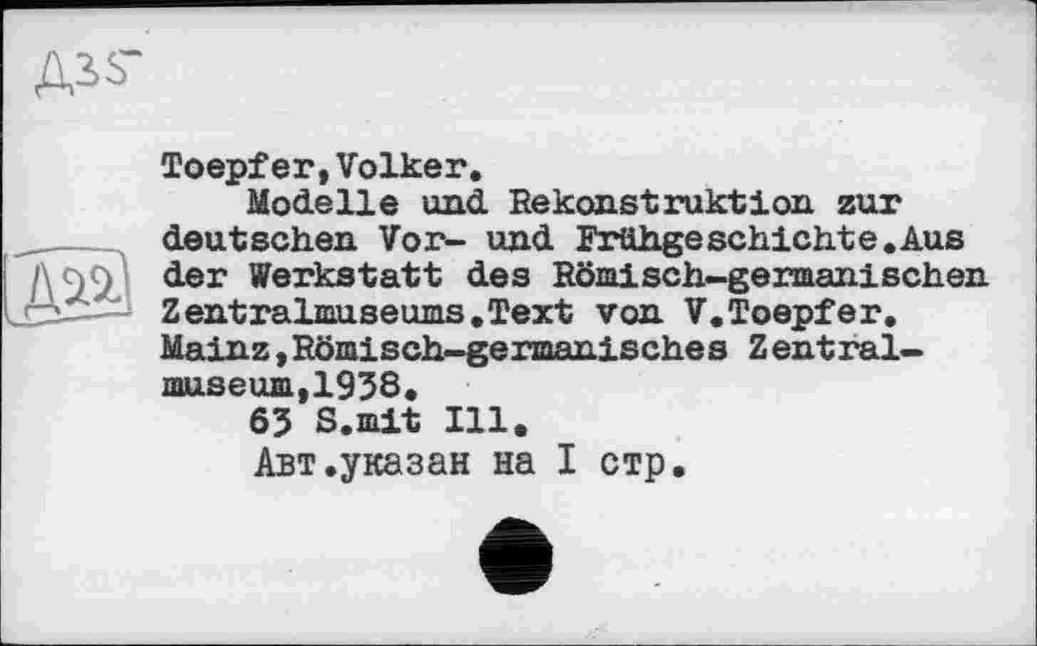 ﻿Ass-

Toepfer,Volker.
Modelle und Rekonstruktion zur deutschen Vor- und Frühgeschichte.Aus der Werkstatt des Römisch-germanischen Zentralmuseums.Text von V.Toepfer. Mainz,Römisch-germanisches Zentralmuseum, 1938.
63 S.mit Ill.
Авт.указан на I стр.